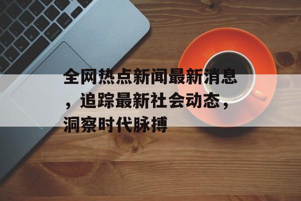 全网热点新闻最新消息，追踪最新社会动态，洞察时代脉搏