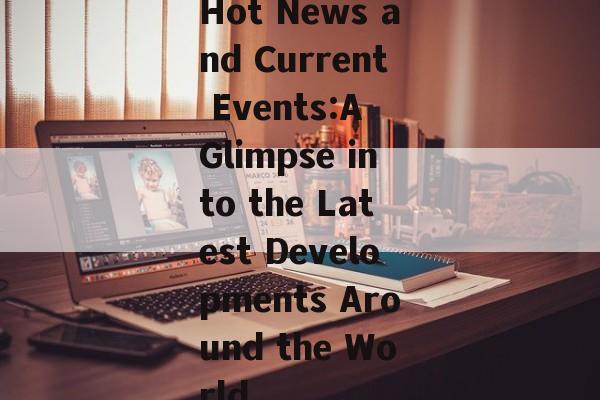 Hot News and Current Events:A Glimpse into the Latest Developments Around the World Hot News and Current Events:A Glimpse into the Latest Developments Around the World