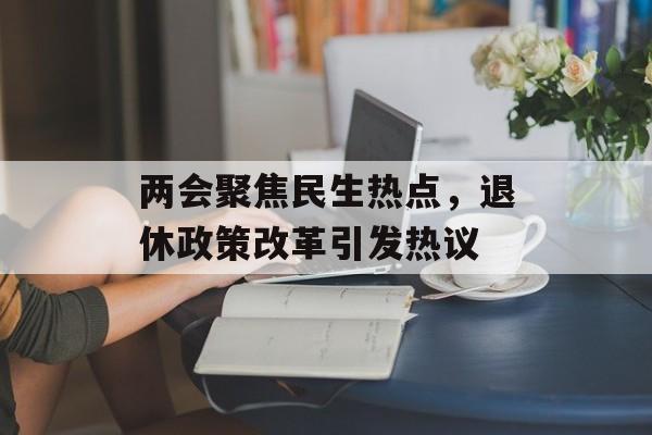两会聚焦民生热点，退休政策改革引发热议