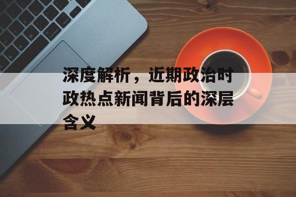 深度解析,近期政治时政热点新闻背后的深层含义 深度解析,近期政治时政热点新闻背后的深层含义