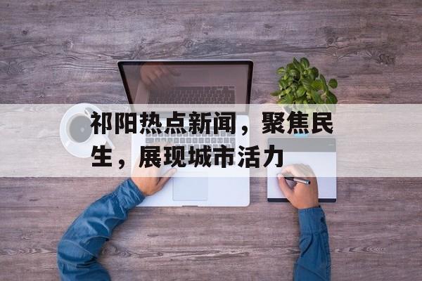 祁阳热点新闻,聚焦民生,展现城市活力 祁阳热点新闻,聚焦民生,展现城市活力