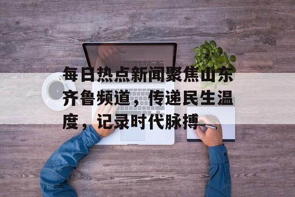 每日热点新闻聚焦山东齐鲁频道,传递民生温度,记录时代脉搏 每日热点新闻聚焦山东齐鲁频道,传递民生温度,记录时代脉搏