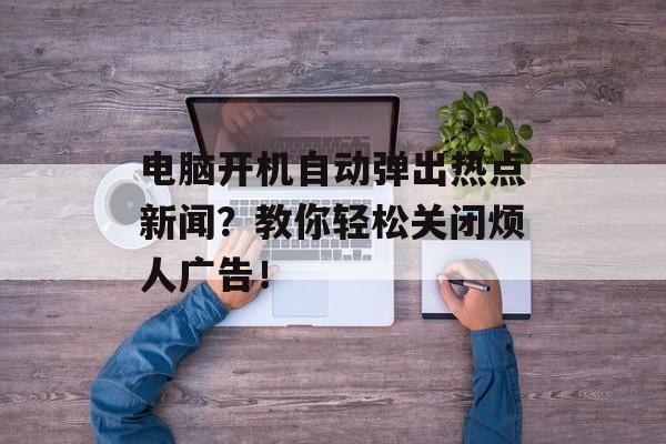 电脑开机自动弹出热点新闻？教你轻松关闭烦人广告！