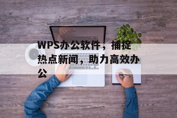 WPS办公软件，捕捉热点新闻，助力高效办公