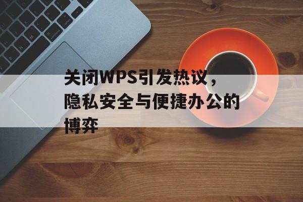 关闭WPS引发热议,隐私安全与便捷办公的博弈 关闭WPS引发热议,隐私安全与便捷办公的博弈