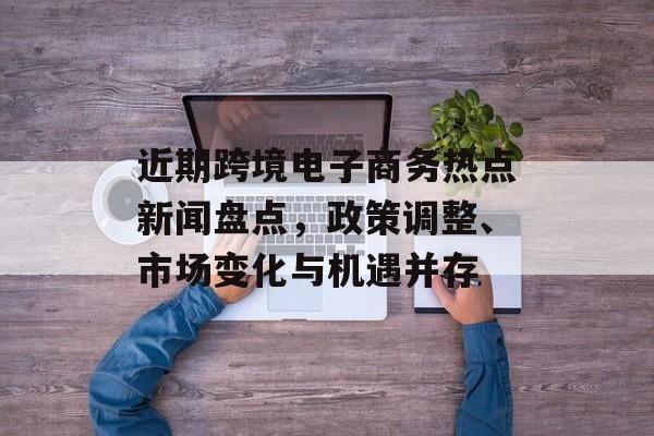 近期跨境电子商务热点新闻盘点，政策调整、市场变化与机遇并存