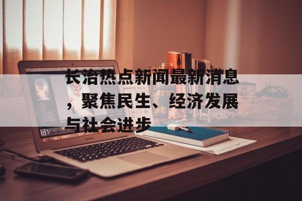 长治热点新闻最新消息，聚焦民生、经济发展与社会进步