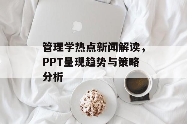 管理学热点新闻解读,PPT呈现趋势与策略分析 管理学热点新闻解读,PPT呈现趋势与策略分析