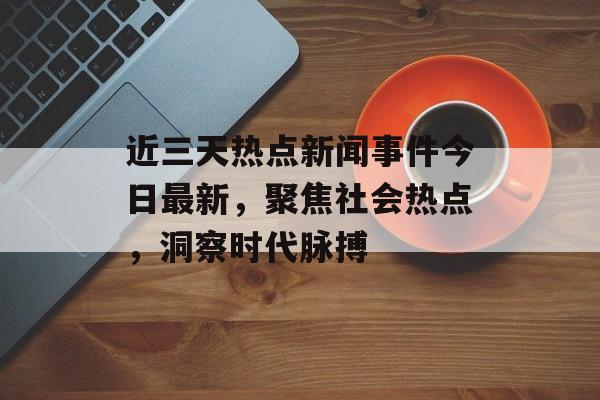 近三天热点新闻事件今日最新，聚焦社会热点，洞察时代脉搏