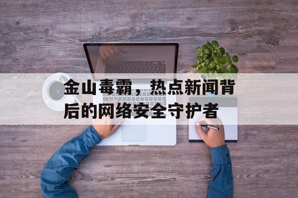 金山毒霸，热点新闻背后的网络安全守护者