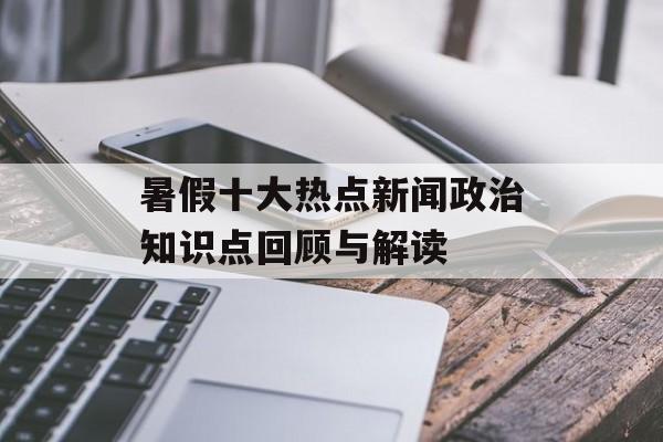 暑假十大热点新闻政治知识点回顾与解读