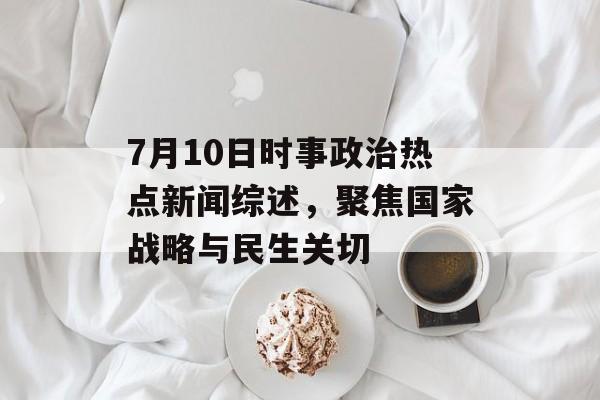7月10日时事政治热点新闻综述,聚焦国家战略与民生关切 7月10日时事政治热点新闻综述,聚焦国家战略与民生关切