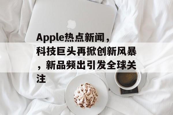 Apple热点新闻，科技巨头再掀创新风暴，新品频出引发全球关注