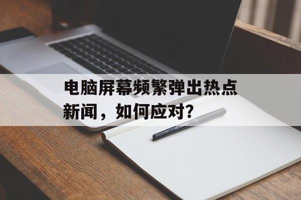 电脑屏幕频繁弹出热点新闻，如何应对？