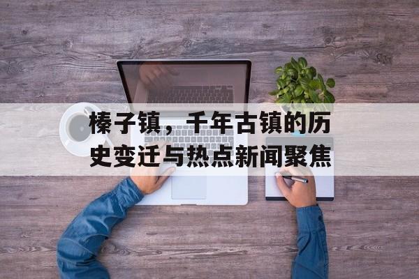 榛子镇，千年古镇的历史变迁与热点新闻聚焦