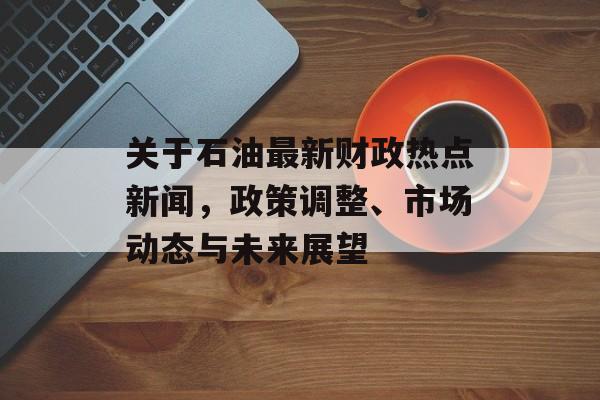 关于石油最新财政热点新闻，政策调整、市场动态与未来展望