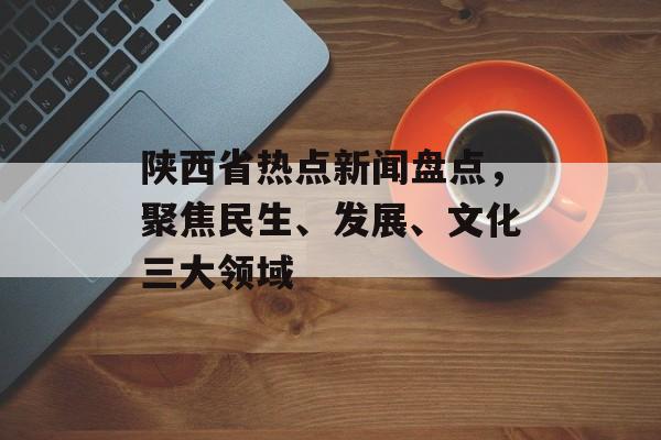 陕西省热点新闻盘点，聚焦民生、发展、文化三大领域