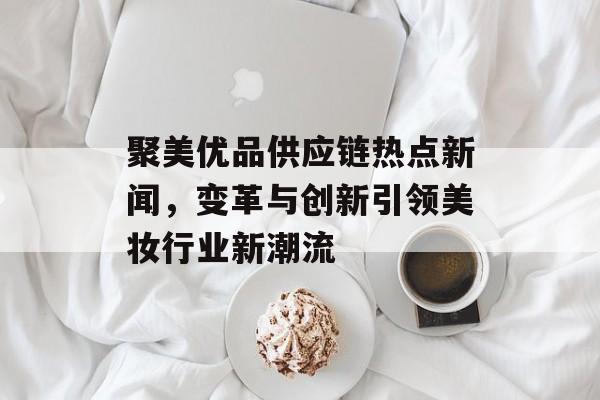 聚美优品供应链热点新闻，变革与创新引领美妆行业新潮流