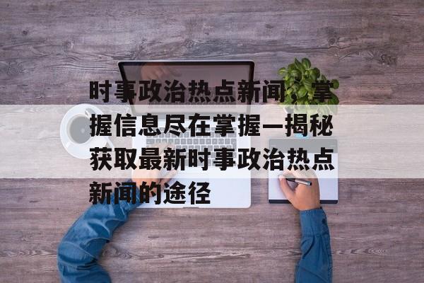 时事政治热点新闻,掌握信息尽在掌握—揭秘获取最新时事政治热点新闻的途径 时事政治热点新闻,掌握信息尽在掌握—揭秘获取最新时事政治热点新闻的途径