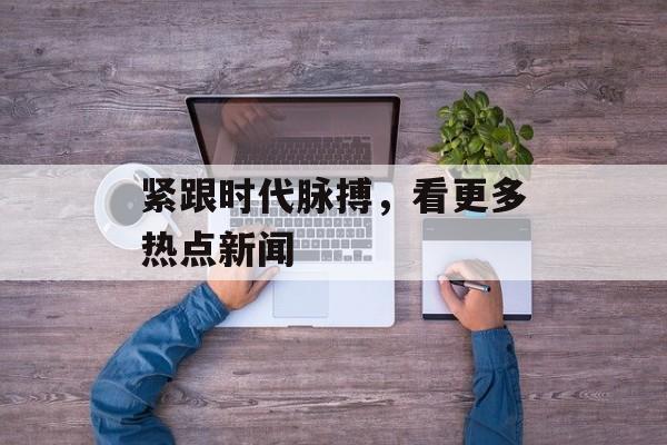 紧跟时代脉搏,看更多热点新闻 紧跟时代脉搏,看更多热点新闻