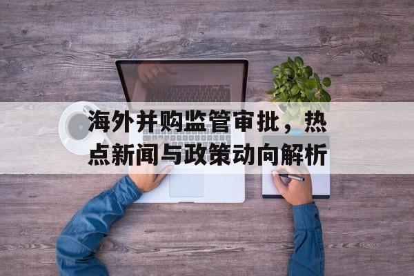 海外并购监管审批,热点新闻与政策动向解析 海外并购监管审批,热点新闻与政策动向解析
