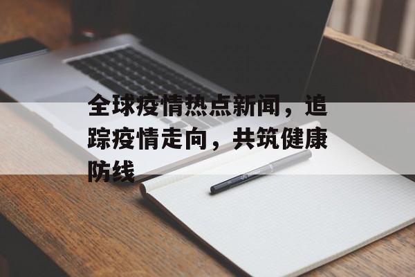 全球疫情热点新闻,追踪疫情走向,共筑健康防线 全球疫情热点新闻,追踪疫情走向,共筑健康防线