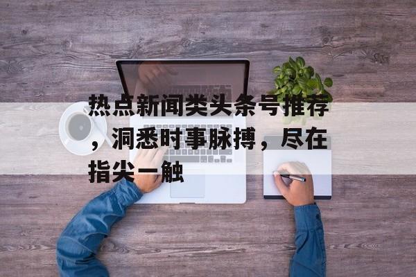 热点新闻类头条号推荐,洞悉时事脉搏,尽在指尖一触 热点新闻类头条号推荐,洞悉时事脉搏,尽在指尖一触