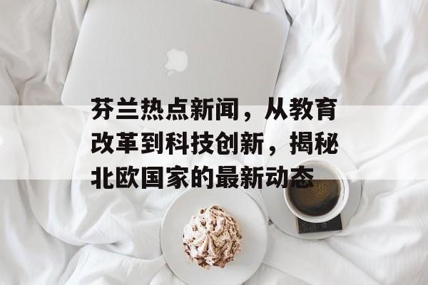 芬兰热点新闻,从教育改革到科技创新,揭秘北欧国家的最新动态 芬兰热点新闻,从教育改革到科技创新,揭秘北欧国家的最新动态