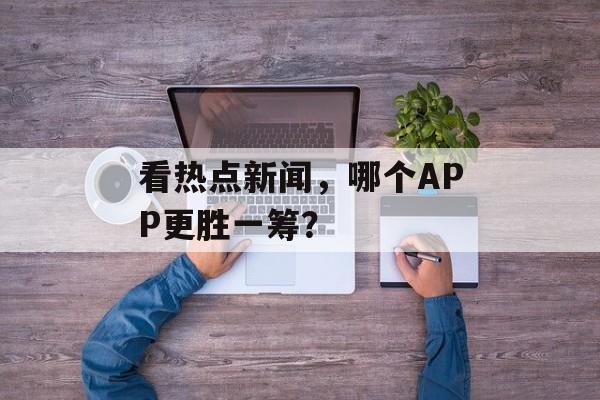 看热点新闻,哪个APP更胜一筹? 看热点新闻,哪个APP更胜一筹?