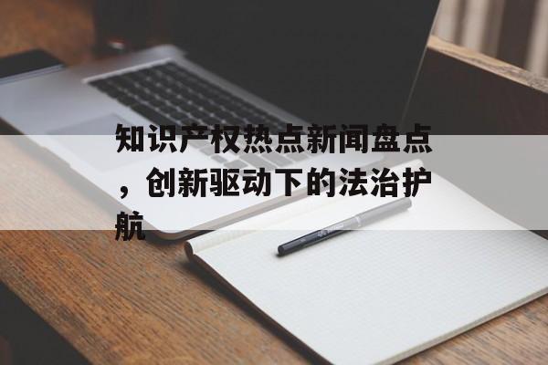 知识产权热点新闻盘点,创新驱动下的法治护航 知识产权热点新闻盘点,创新驱动下的法治护航