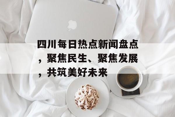 四川每日热点新闻盘点，聚焦民生、聚焦发展，共筑美好未来