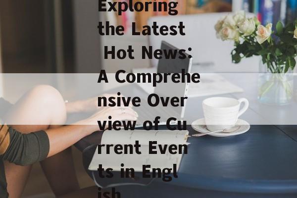 Exploring the Latest Hot News:A Comprehensive Overview of Current Events in English