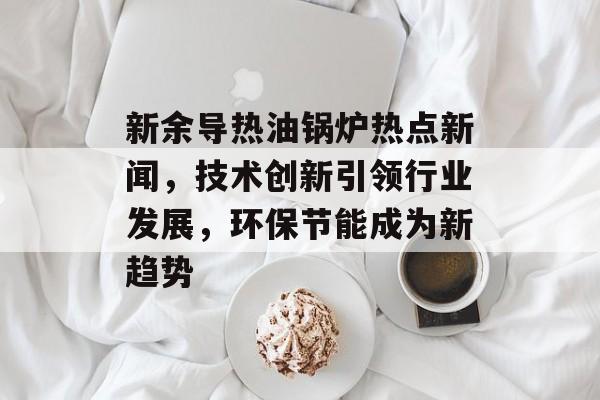 新余导热油锅炉热点新闻，技术创新引领行业发展，环保节能成为新趋势