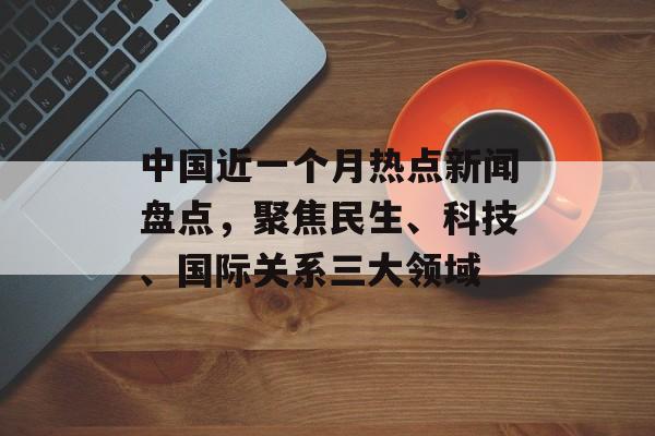 中国近一个月热点新闻盘点,聚焦民生、科技、国际关系三大领域 中国近一个月热点新闻盘点,聚焦民生、科技、国际关系三大领域