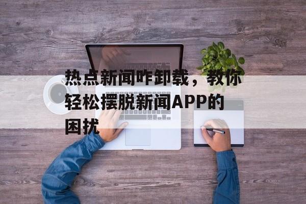 热点新闻咋卸载，教你轻松摆脱新闻APP的困扰
