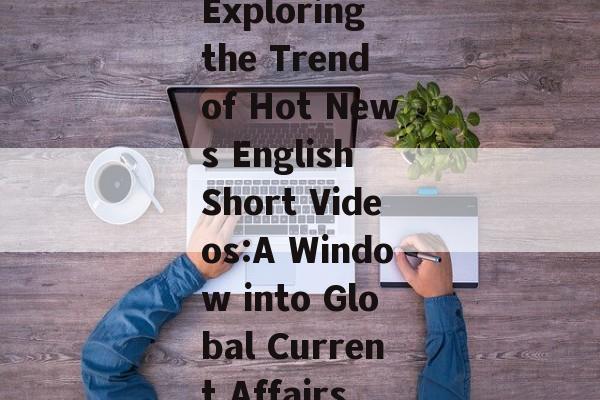 Exploring the Trend of Hot News English Short Videos:A Window into Global Current Affairs Exploring the Trend of Hot News English Short Videos:A Window into Global Current Affairs