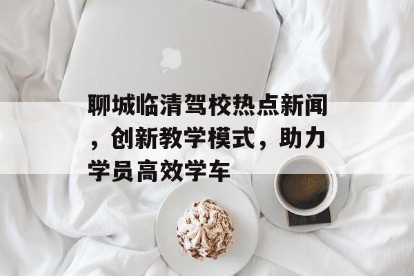 聊城临清驾校热点新闻,创新教学模式,助力学员高效学车 聊城临清驾校热点新闻,创新教学模式,助力学员高效学车