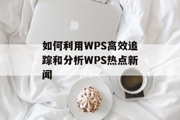 如何利用WPS高效追踪和分析WPS热点新闻