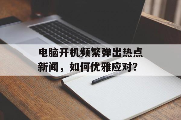 电脑开机频繁弹出热点新闻,如何优雅应对? 电脑开机频繁弹出热点新闻,如何优雅应对?
