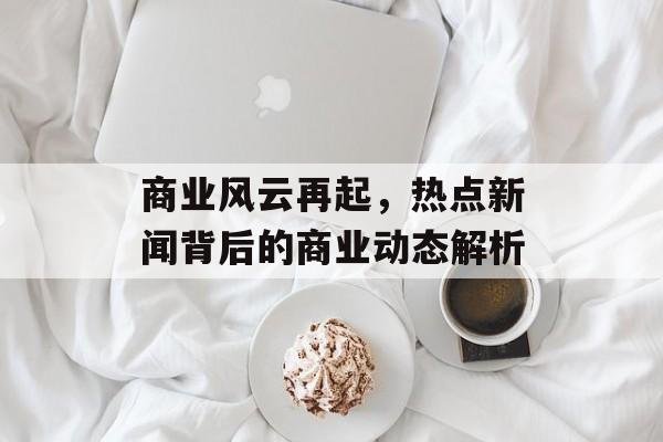 商业风云再起,热点新闻背后的商业动态解析 商业风云再起,热点新闻背后的商业动态解析
