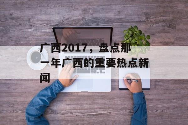 广西2017,盘点那一年广西的重要热点新闻 广西2017,盘点那一年广西的重要热点新闻