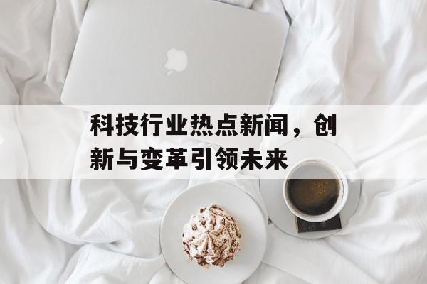 科技行业热点新闻,创新与变革引领未来 科技行业热点新闻,创新与变革引领未来