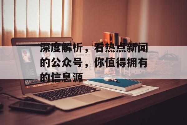 深度解析,看热点新闻的公众号,你值得拥有的信息源 深度解析,看热点新闻的公众号,你值得拥有的信息源