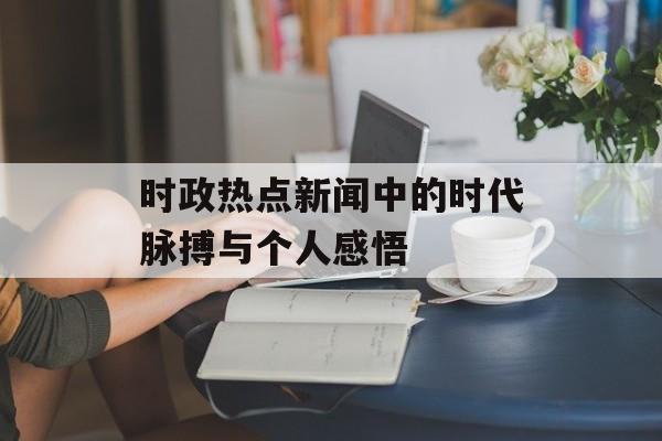时政热点新闻中的时代脉搏与个人感悟 时政热点新闻中的时代脉搏与个人感悟