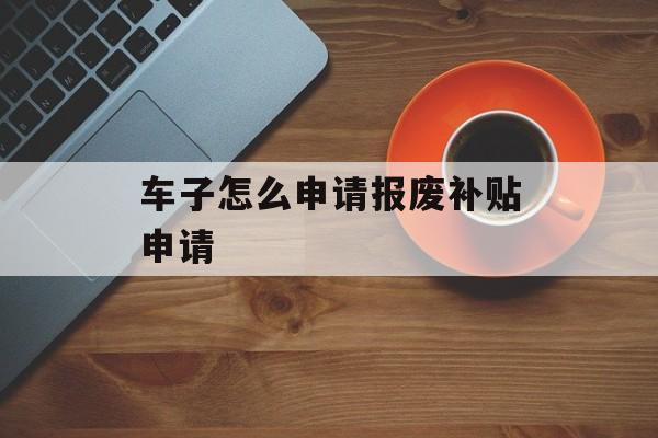 车子怎么申请报废补贴申请 车子怎么申请报废补贴申请