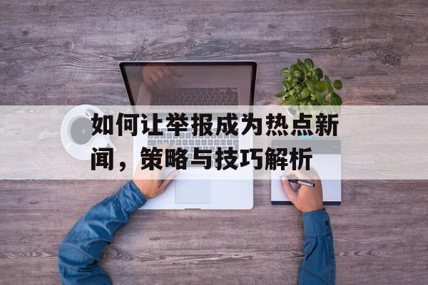 如何让举报成为热点新闻,策略与技巧解析 如何让举报成为热点新闻,策略与技巧解析
